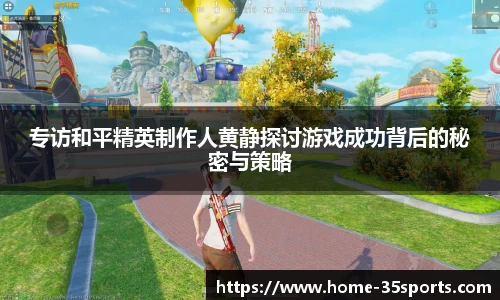 专访和平精英制作人黄静探讨游戏成功背后的秘密与策略
